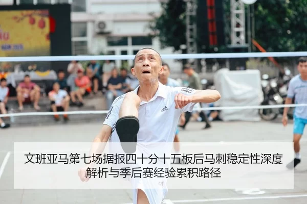 文班亚马第七场据报四十分十五板后马刺稳定性深度解析与季后赛经验累积路径