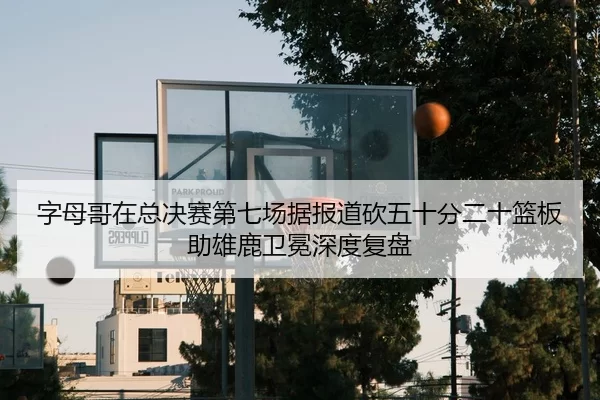 字母哥在总决赛第七场据报道砍五十分二十篮板助雄鹿卫冕深度复盘