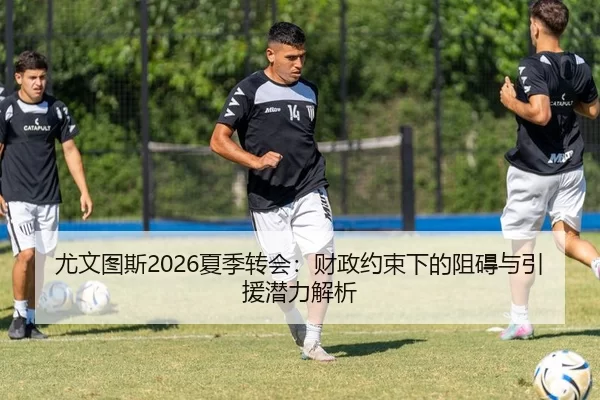 尤文图斯2026夏季转会：财政约束下的阻碍与引援潜力解析