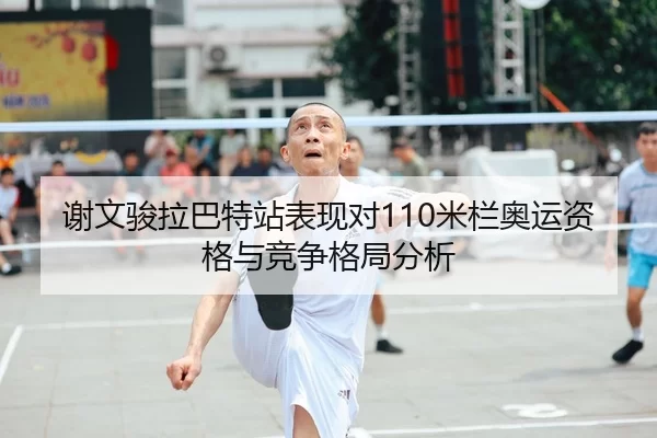 谢文骏拉巴特站表现对110米栏奥运资格与竞争格局分析